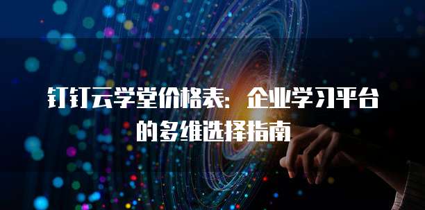 钉钉云学堂价格表:企业学习平台的多维选择指南