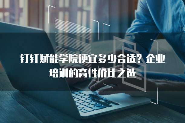 钉钉赋能学院便宜多少合适？企业培训的高性价比之选