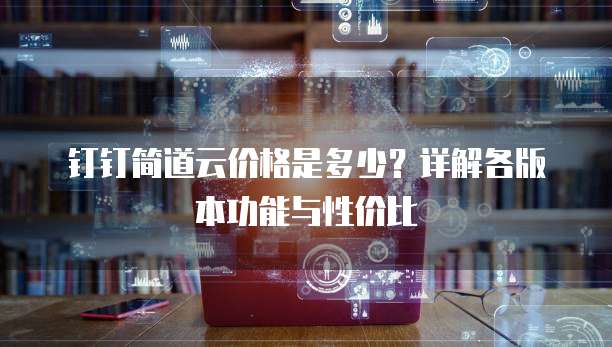 钉钉简道云价格是多少？详解各版本功能与性价比