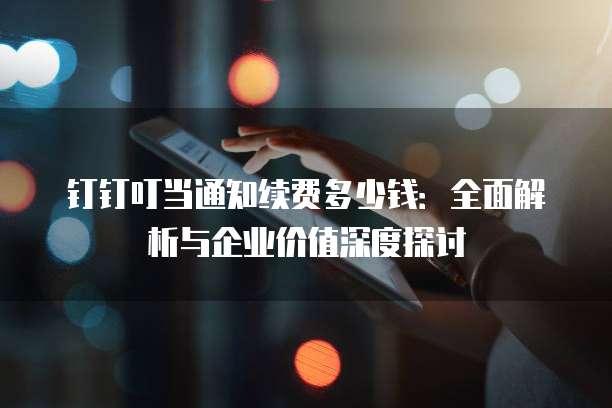 钉钉叮当通知续费多少钱:全面解析与企业价值深度探讨