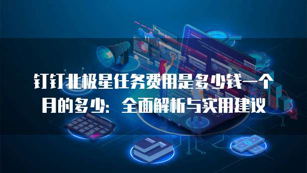 钉钉北极星任务费用是多少钱一个月的多少:全面解析与实用建议