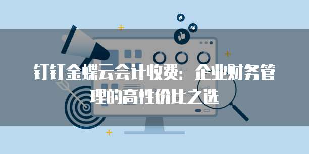 钉钉金蝶云会计收费：企业财务管理的高性价比之选