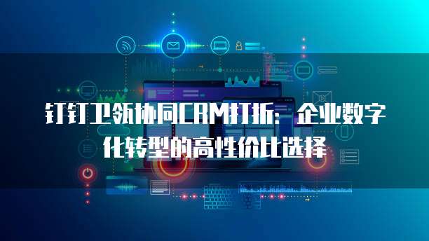 钉钉卫瓴协同CRM打折：企业数字化转型的高性价比选择