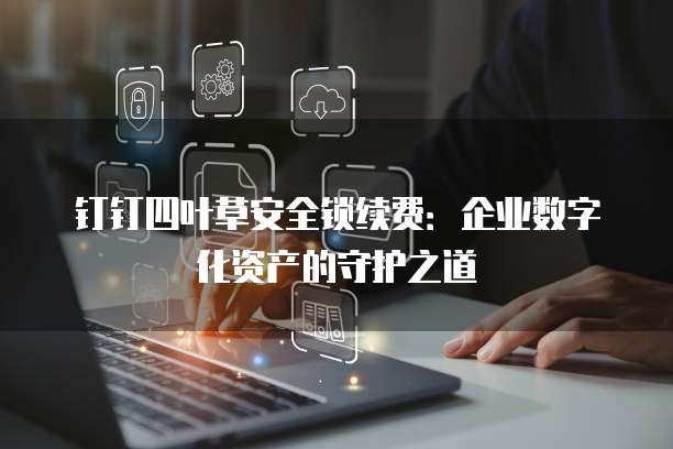 钉钉四叶草安全锁续费：企业数字化资产的守护之道