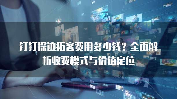 钉钉探迹拓客费用多少钱?全面解析收费模式与价值定位