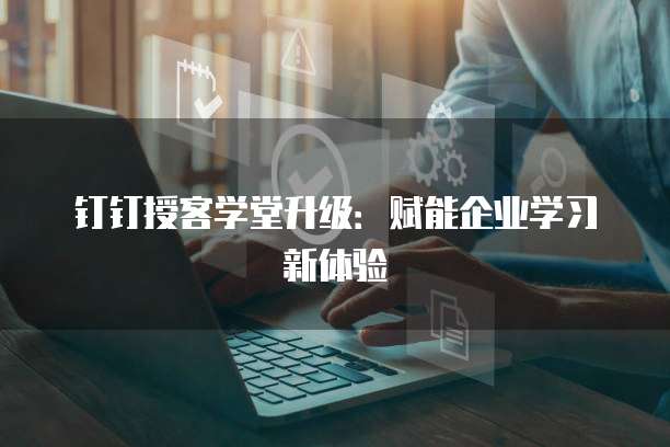 钉钉授客学堂升级:赋能企业学习新体验