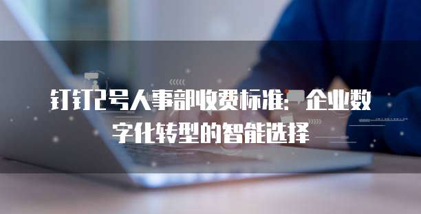 钉钉2号人事部收费标准：企业数字化转型的智能选择
