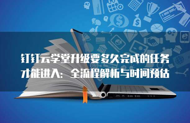 钉钉云学堂升级要多久完成的任务才能进入:全流程解析与时间预估