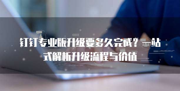 钉钉专业版升级要多久完成?一站式解析升级流程与价值
