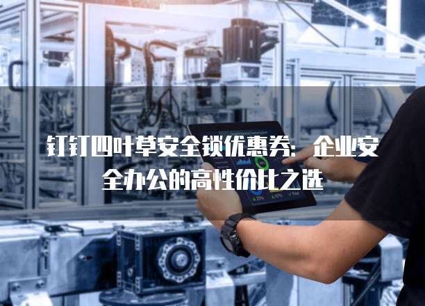 钉钉四叶草安全锁优惠券:企业安全办公的高性价比之选