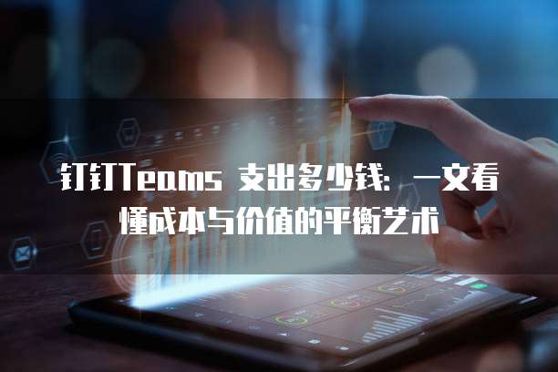 钉钉Teams 支出多少钱:一文看懂成本与价值的平衡艺术