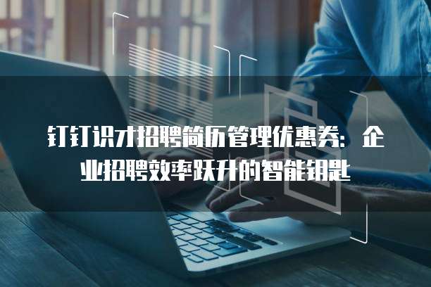 钉钉识才招聘简历管理优惠券：企业招聘效率跃升的智能钥匙
