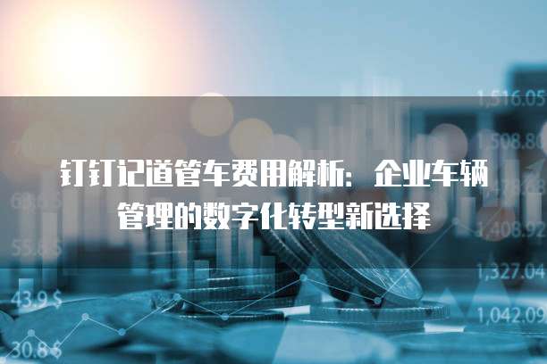钉钉记道管车费用解析：企业车辆管理的数字化转型新选择