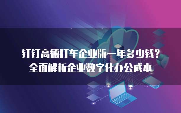 钉钉高德打车企业版一年多少钱?全面解析企业数字化办公成本