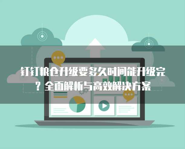 钉钉粮仓升级要多久时间能升级完?全面解析与高效解决方案