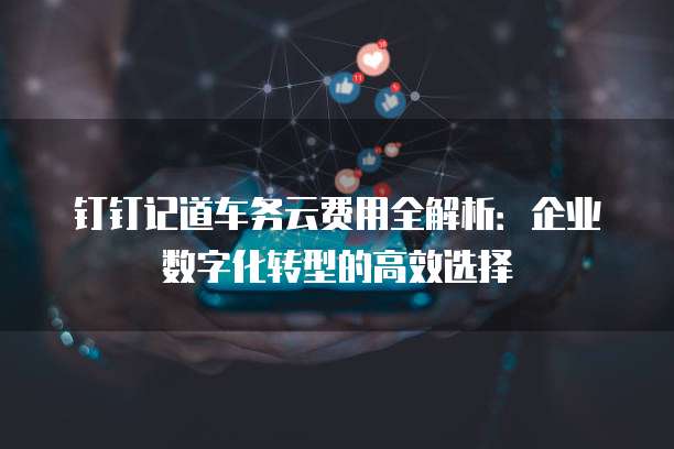 钉钉记道车务云费用全解析：企业数字化转型的高效选择