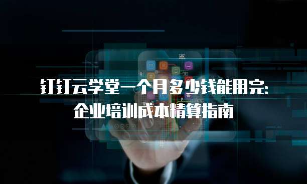 钉钉云学堂一个月多少钱能用完：企业培训成本精算指南