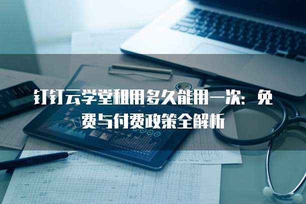 钉钉云学堂租用多久能用一次：免费与付费政策全解析