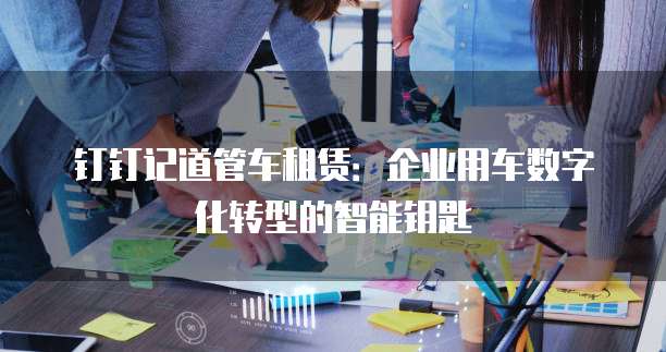 钉钉记道管车租赁:企业用车数字化转型的智能钥匙