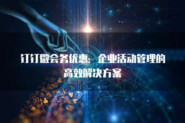 钉钉微会务优惠:企业活动管理的高效解决方案