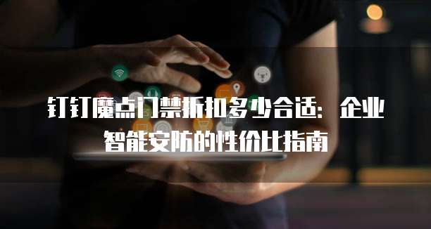 钉钉魔点门禁折扣多少合适:企业智能安防的性价比指南