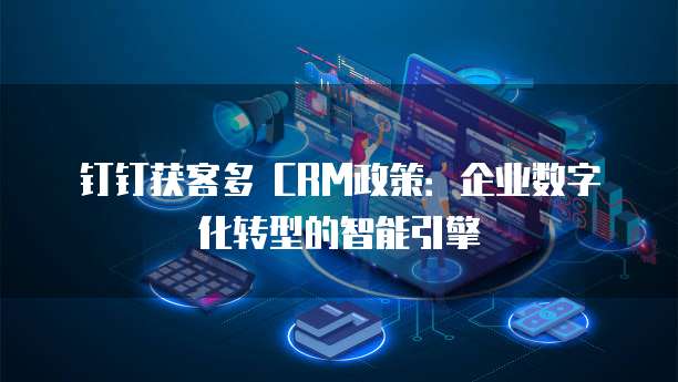 钉钉获客多 CRM政策:企业数字化转型的智能引擎