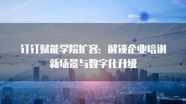 钉钉赋能学院扩容:解锁企业培训新场景与数字化升级