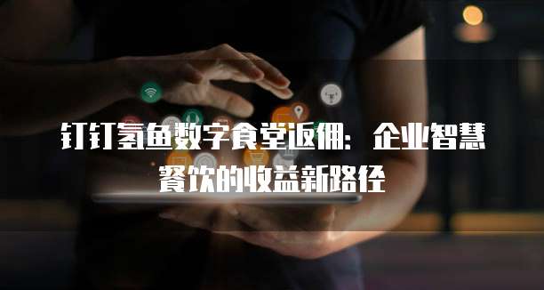 钉钉氢鱼数字食堂返佣：企业智慧餐饮的收益新路径