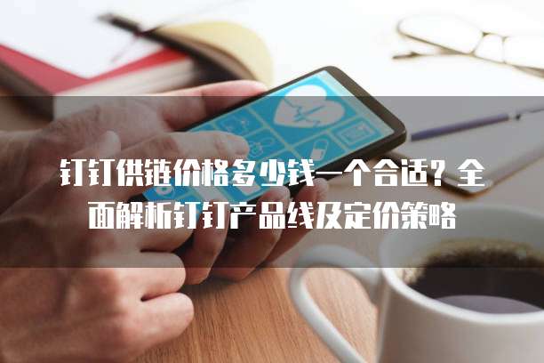钉钉供链价格多少钱一个合适?全面解析钉钉产品线及定价策略