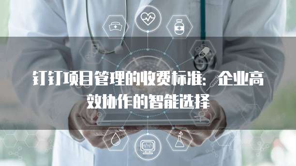 钉钉项目管理的收费标准：企业高效协作的智能选择