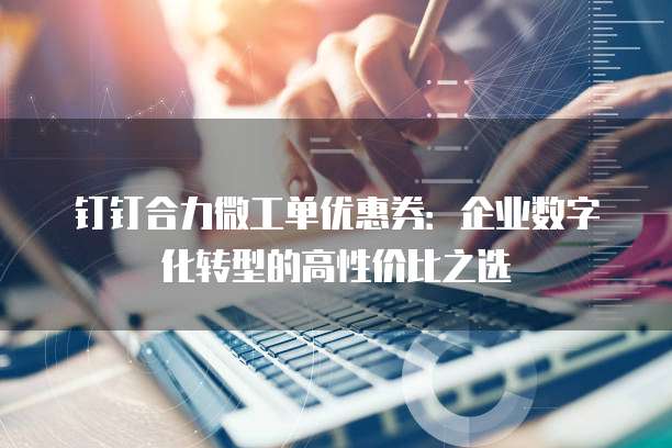 钉钉合力微工单优惠券:企业数字化转型的高性价比之选