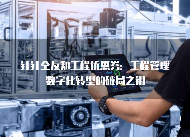 钉钉仝友知工程优惠券:工程管理数字化转型的破局之钥