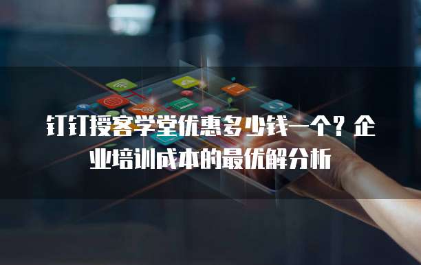 钉钉授客学堂优惠多少钱一个？企业培训成本的最优解分析