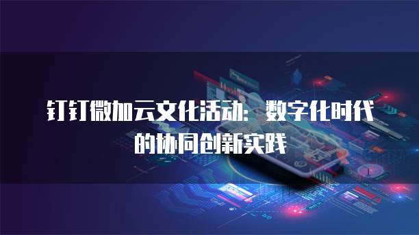 钉钉微加云文化活动:数字化时代的协同创新实践