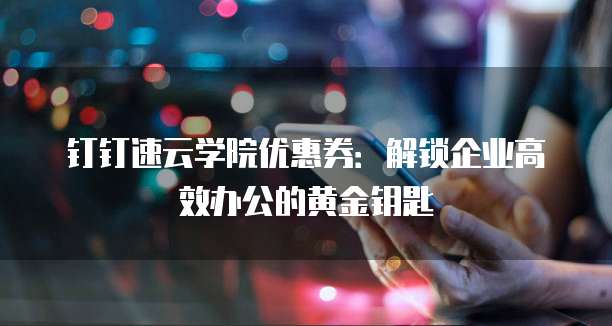 钉钉速云学院优惠券:解锁企业高效办公的黄金钥匙
