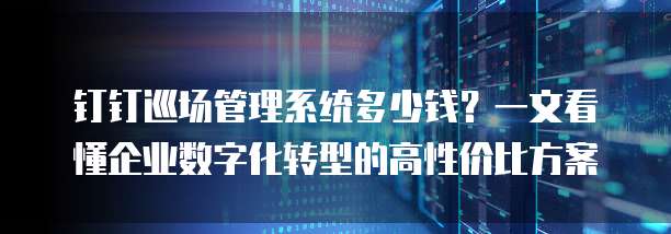 钉钉巡场管理系统多少钱?一文看懂企业数字化转型的高性价比方案