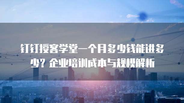 钉钉授客学堂一个月多少钱能进多少？企业培训成本与规模解析
