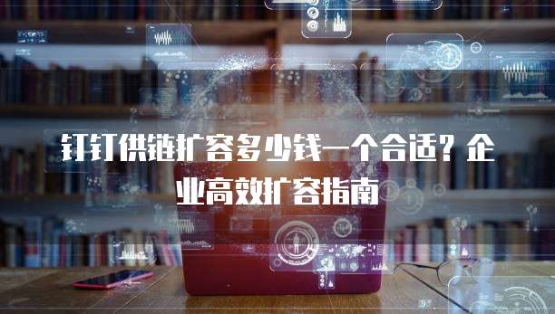 钉钉供链扩容多少钱一个合适？企业高效扩容指南