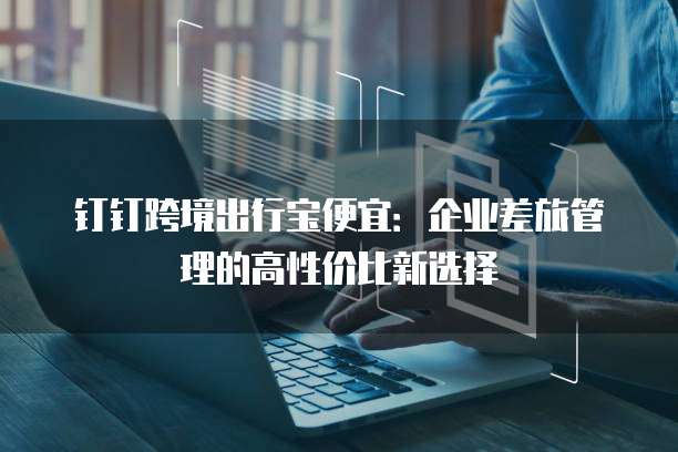 钉钉跨境出行宝便宜:企业差旅管理的高性价比新选择