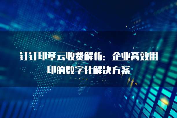 钉钉印章云收费解析:企业高效用印的数字化解决方案