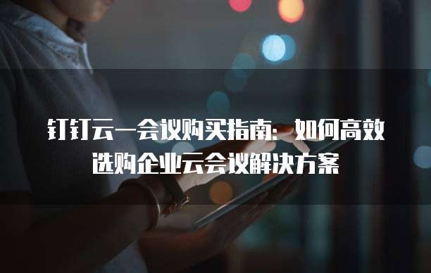 钉钉云一会议购买指南：如何高效选购企业云会议解决方案