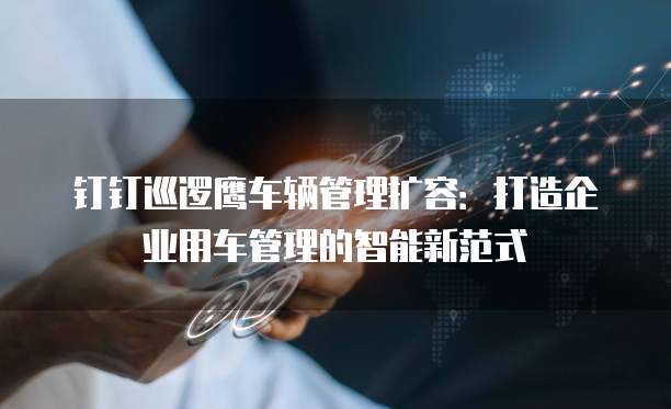 钉钉巡逻鹰车辆管理扩容:打造企业用车管理的智能新范式
