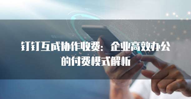 钉钉互成协作收费：企业高效办公的付费模式解析