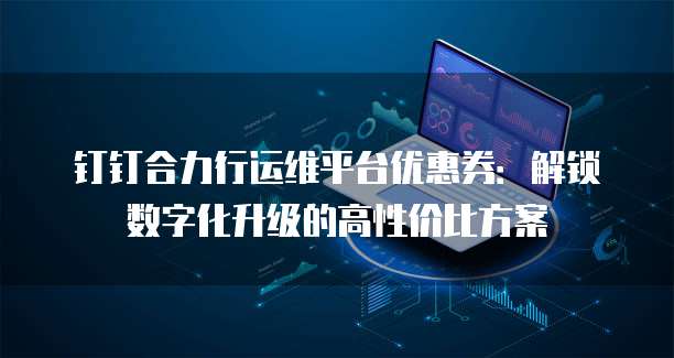 钉钉合力行运维平台优惠券:解锁数字化升级的高性价比方案