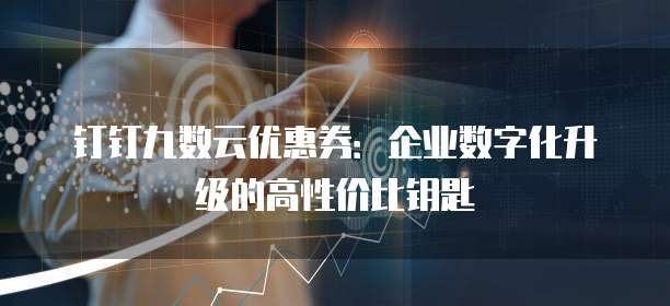钉钉九数云优惠券:企业数字化升级的高性价比钥匙
