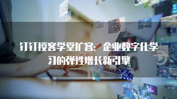 钉钉授客学堂扩容:企业数字化学习的弹性增长新引擎