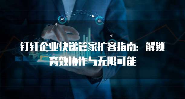 钉钉企业快递管家扩容指南:解锁高效协作与无限可能