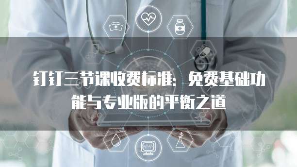 钉钉三节课收费标准:免费基础功能与专业版的平衡之道