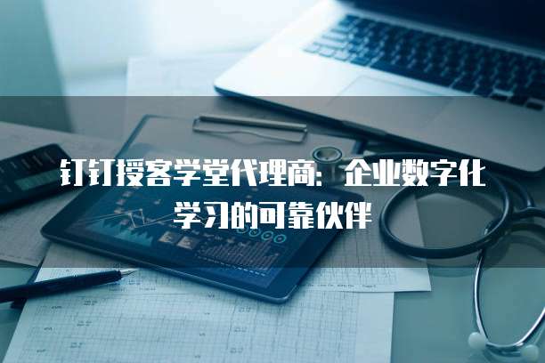 钉钉授客学堂代理商：企业数字化学习的可靠伙伴