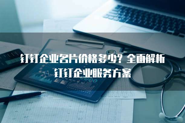 钉钉企业名片价格多少?全面解析钉钉企业服务方案
